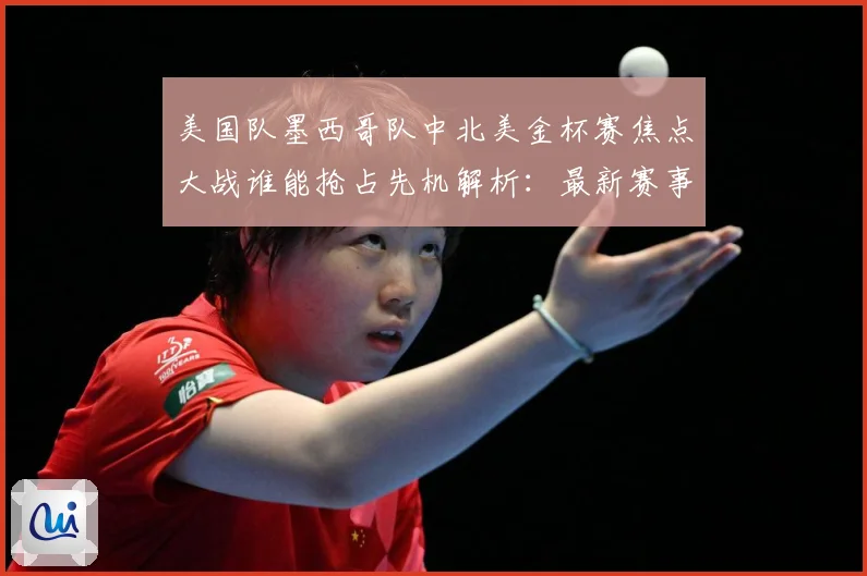 美国队墨西哥队中北美金杯赛焦点大战谁能抢占先机解析：最新赛事动态与深度分析