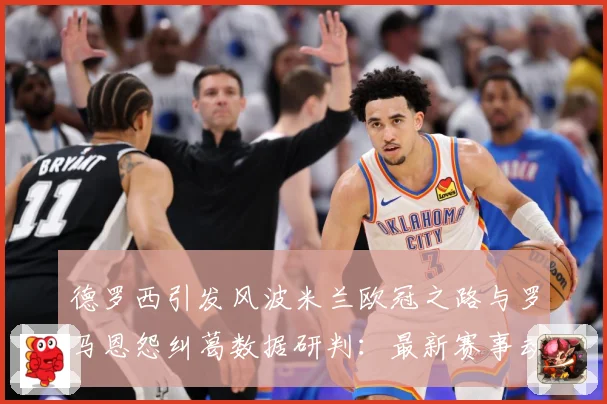 德罗西引发风波米兰欧冠之路与罗马恩怨纠葛数据研判：最新赛事动态与深度分析