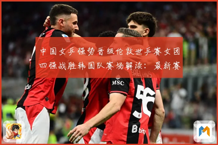 中国女乒强势晋级伦敦世乒赛女团四强战胜韩国队赛场解读：最新赛事动态与深度分析