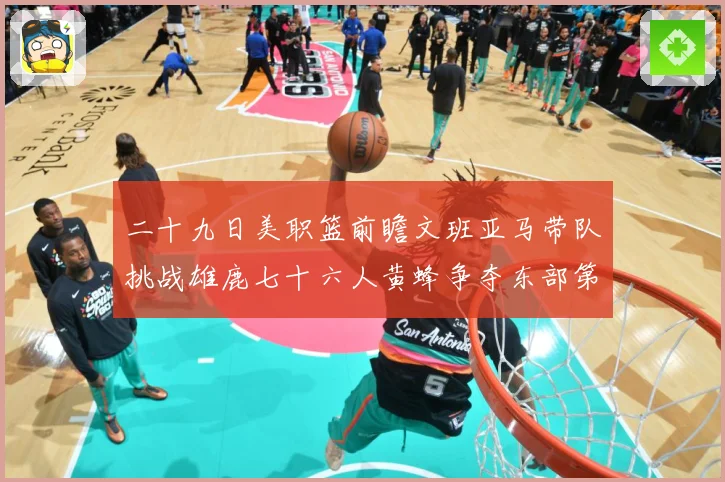 二十九日美职篮前瞻文班亚马带队挑战雄鹿七十六人黄蜂争夺东部第赛场复盘：最新赛事动态与深度分析