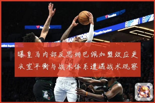 曝皇马内部反思姆巴佩加盟效应更衣室平衡与战术体系遭遇战术观察：最新赛事动态与深度分析