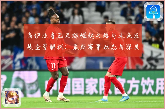 乌伊法鲁西足球崛起之路与未来发展全景解析：最新赛事动态与深度分析