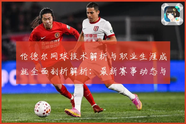伦德尔网球技术解析与职业生涯成就全面剖析解析：最新赛事动态与深度分析