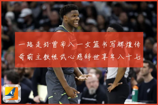 一路走好曾率八一女篮书写辉煌传奇前主教练武心慈辞世享年八十七赛场复盘：最新赛事动态与深度分析