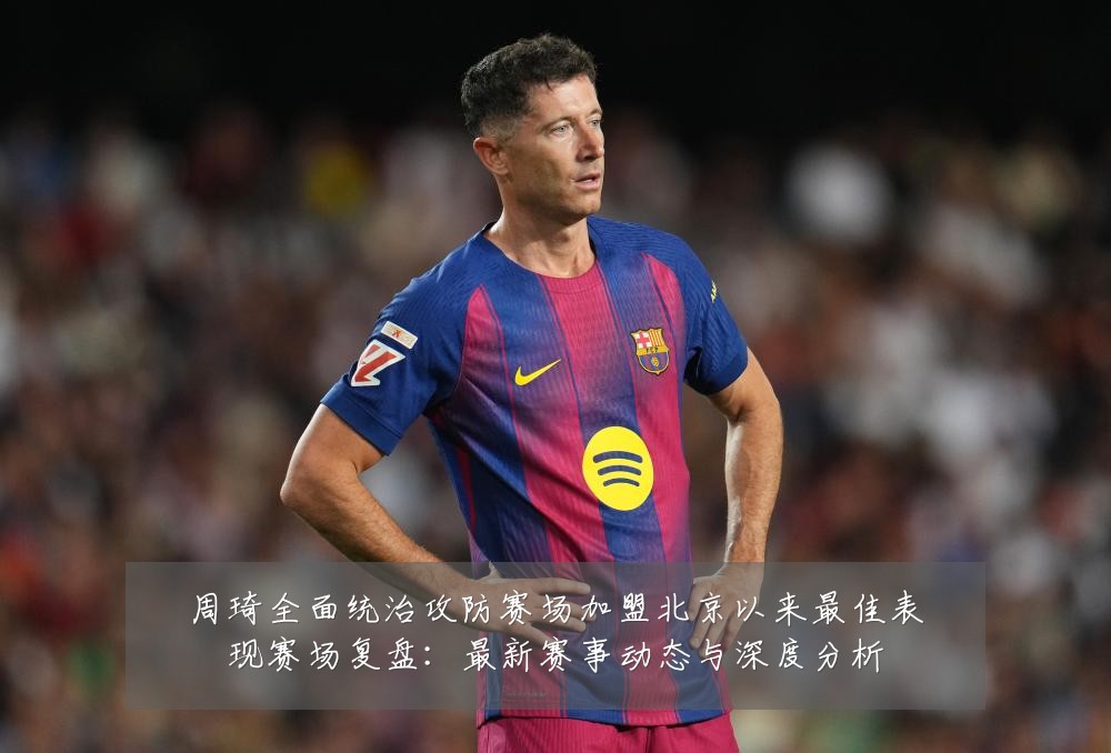 周琦全面统治攻防赛场加盟北京以来最佳表现赛场复盘:最新赛事动态与深度分析