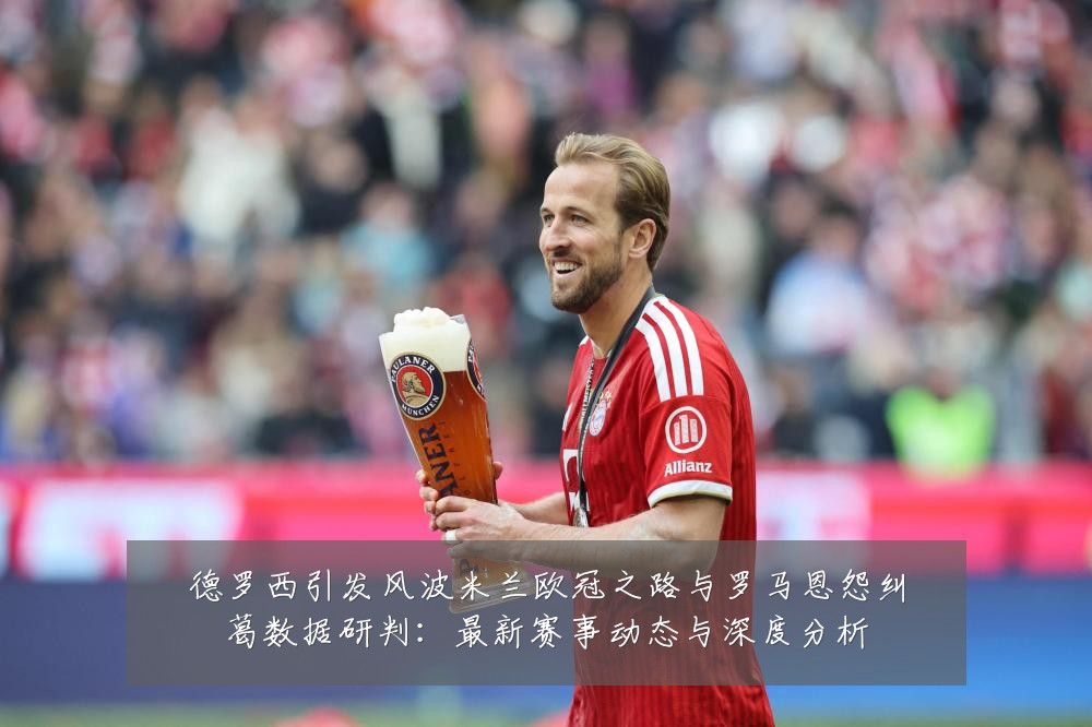 德罗西引发风波米兰欧冠之路与罗马恩怨纠葛数据研判：最新赛事动态与深度分析